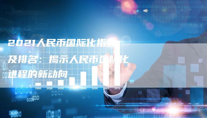 2021人民币国际化指数及排名:揭示人民币国际化进程的新动向-Chatgpt信息网