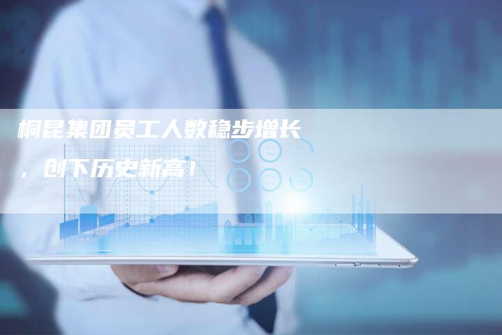 桐昆集团员工人数稳步增长,创下历史新高!-Chatgpt信息网