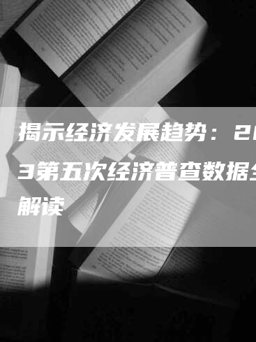揭示经济发展趋势：2023第五次经济普查数据全面解读