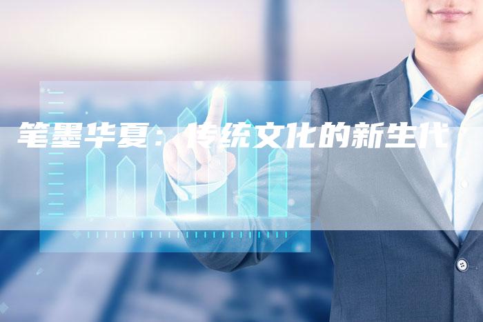 笔墨华夏:传统文化的新生代-Chatgpt信息网