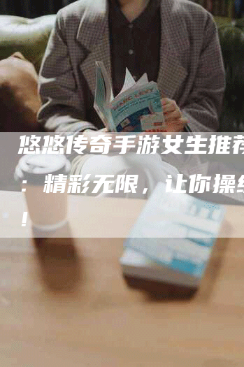 悠悠传奇手游女生推荐配置:精彩无限,让你操纵传奇!-Chatgpt信息网