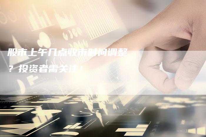 股市上午几点收市时间调整？投资者需关注！