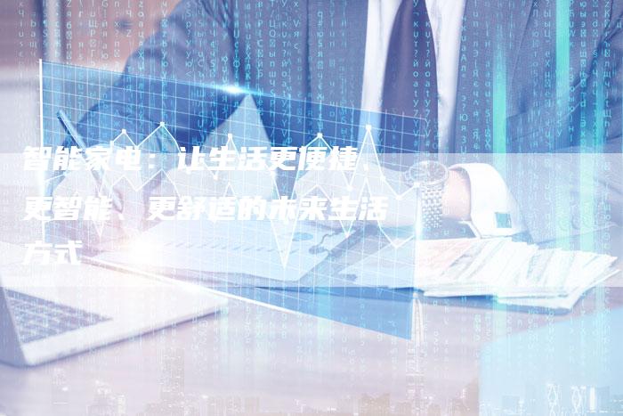 智能家电:让生活更便捷、更智能、更舒适的未来生活方式-Chatgpt信息网