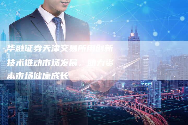 华融证券天津交易所用创新技术推动市场发展,助力资本市场健康成长-Chatgpt信息网