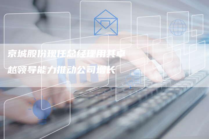 京城股份现任总经理用其卓越领导能力推动公司增长