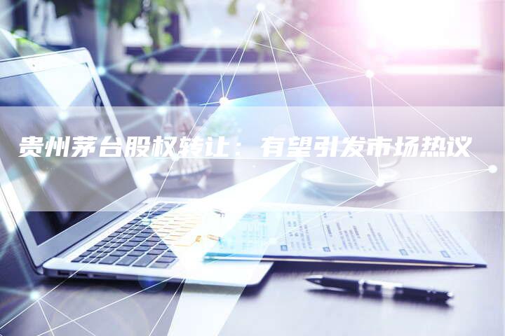 贵州茅台股权转让：有望引发市场热议