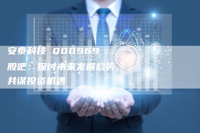 安泰科技 000969 股吧:探讨未来发展趋势,共谋投资机遇-Chatgpt信息网