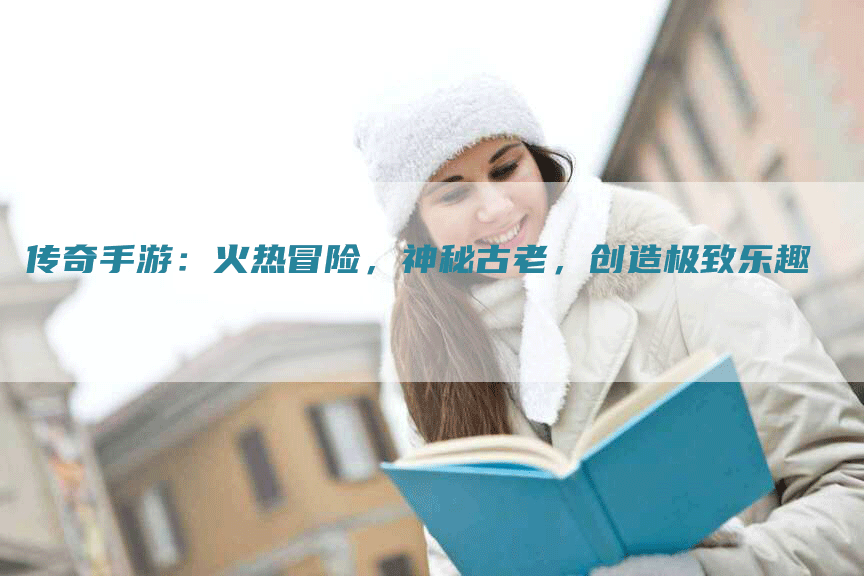 传奇手游：火热冒险，神秘古老，创造极致乐趣