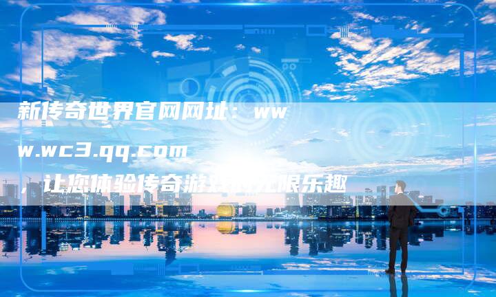 新传奇世界官网网址：www.wc3.qq.com，让您体验传奇游戏的无限乐趣