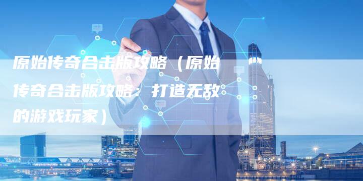 原始传奇合击版攻略（原始传奇合击版攻略：打造无敌的游戏玩家）