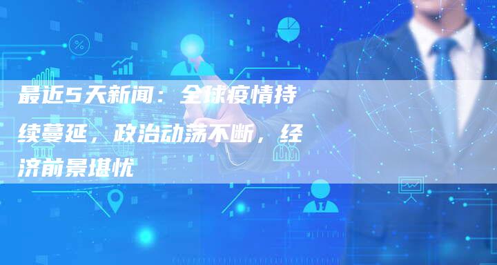 最近5天新闻:全球疫情持续蔓延,政治动荡不断,经济前景堪忧-Chatgpt信息网