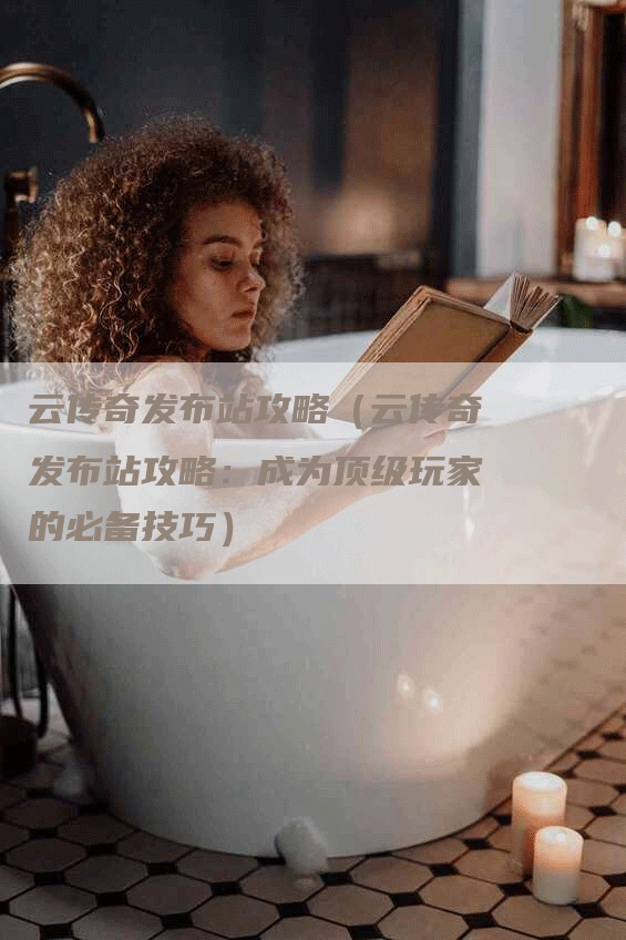 云传奇发布站攻略（云传奇发布站攻略：成为顶级玩家的必备技巧）