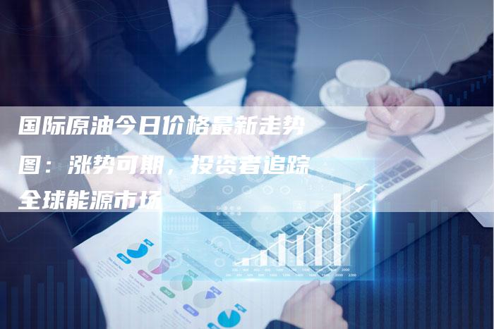国际原油今日价格最新走势图:涨势可期,投资者追踪全球能源市场-Chatgpt信息网