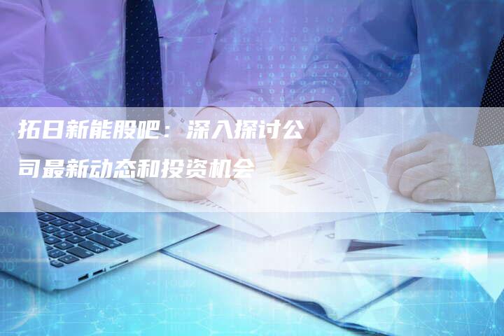 拓日新能股吧：深入探讨公司最新动态和投资机会