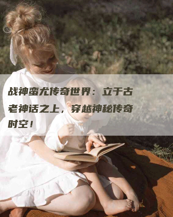 战神蛮尤传奇世界：立于古老神话之上，穿越神秘传奇时空！