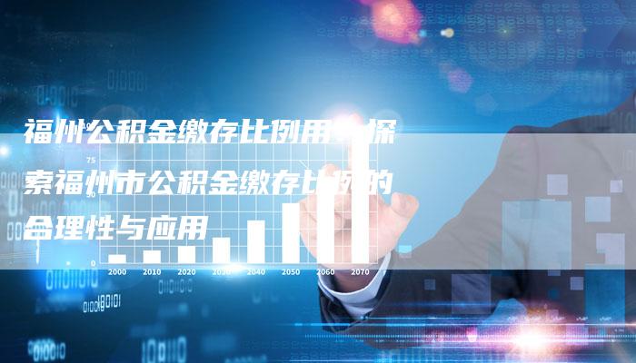 福州公积金缴存比例用:探索福州市公积金缴存比例的合理性与应用-Chatgpt信息网