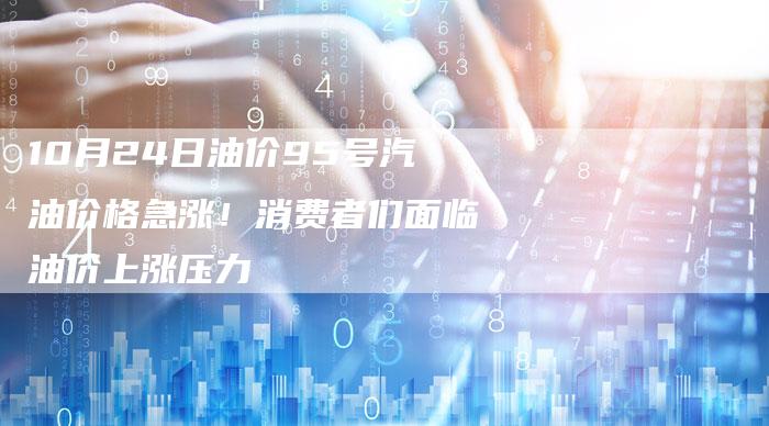 10月24日油价95号汽油价格急涨！消费者们面临油价上涨压力