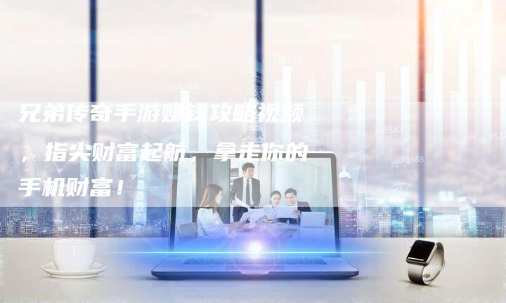 兄弟传奇手游赚钱攻略视频，指尖财富起航，拿走你的手机财富！