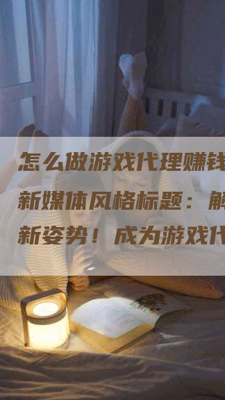 怎么做游戏代理赚钱攻略（新媒体风格标题：解锁赚钱新姿势！成为游戏代理，让你轻松赚大钱！）