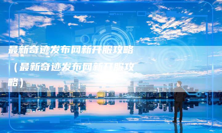 最新奇迹发布网新开服攻略（最新奇迹发布网新开服攻略）