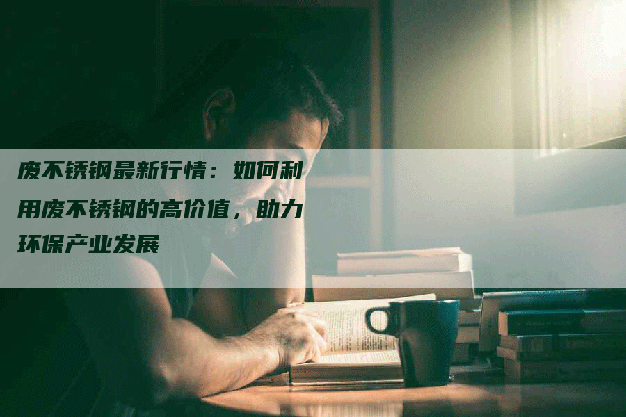 废不锈钢最新行情:如何利用废不锈钢的高价值,助力环保产业发展-Chatgpt信息网
