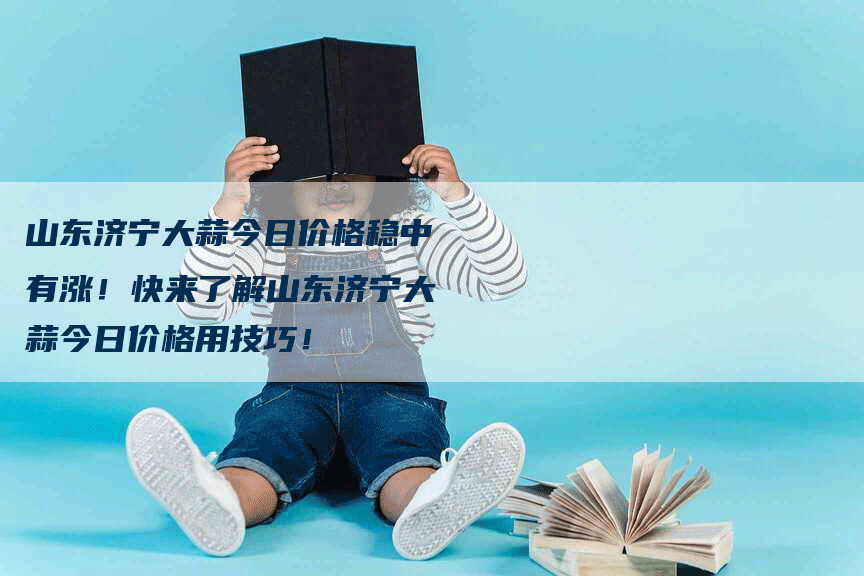 山东济宁大蒜今日价格稳中有涨！快来了解山东济宁大蒜今日价格用技巧！