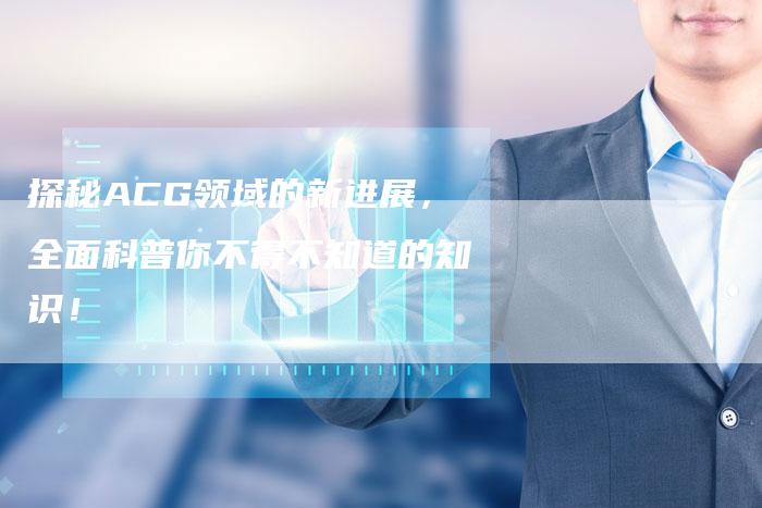 探秘ACG领域的新进展，全面科普你不得不知道的知识！