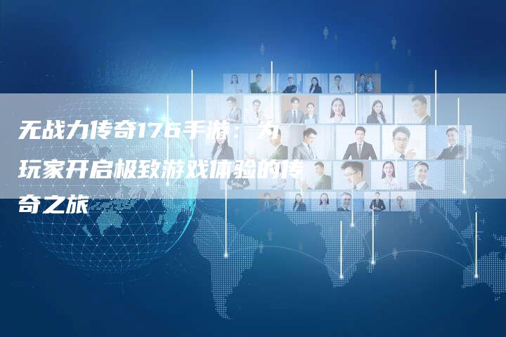 无战力传奇176手游:为玩家开启极致游戏体验的传奇之旅-Chatgpt信息网
