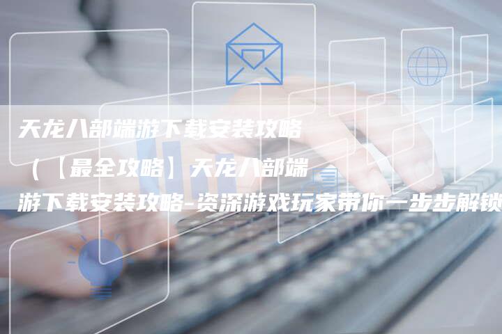 天龙八部端游下载安装攻略（【最全攻略】天龙八部端游下载安装攻略-资深游戏玩家带你一步步解锁江湖）