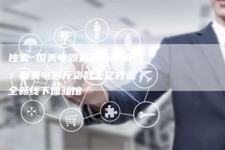 独家 国美电器最新新闻用：国美电器斥资数十亿打造全新线下体验馆