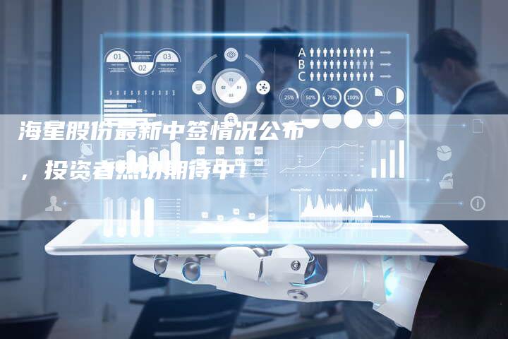海星股份最新中签情况公布，投资者热切期待中！