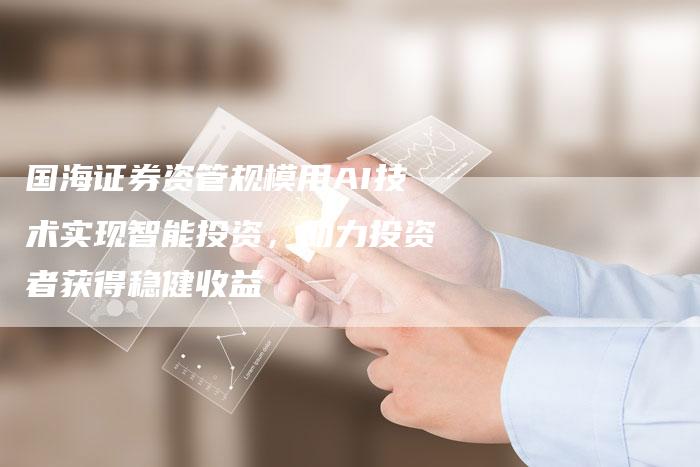 国海证券资管规模用AI技术实现智能投资，助力投资者获得稳健收益
