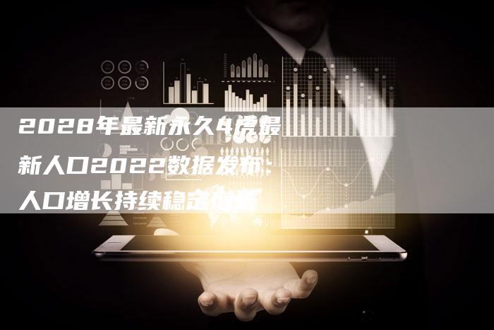 2028年最新永久4虎最新人口2022数据发布：人口增长持续稳定增长
