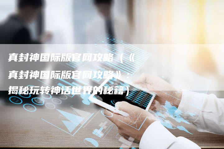 真封神国际版官网攻略（《真封神国际版官网攻略》：揭秘玩转神话世界的秘籍）