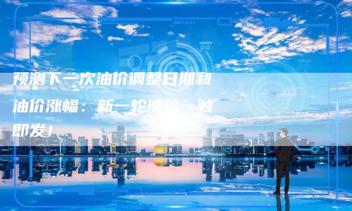 预测下一次油价调整日期和油价涨幅：新一轮涨价一触即发！