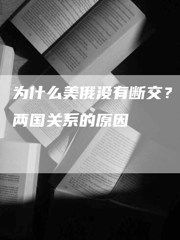 为什么美俄没有断交?探讨两国关系的原因-Chatgpt信息网