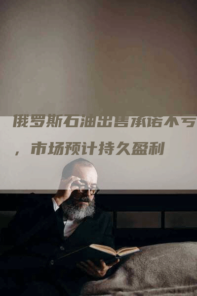 俄罗斯石油出售承诺不亏本，市场预计持久盈利