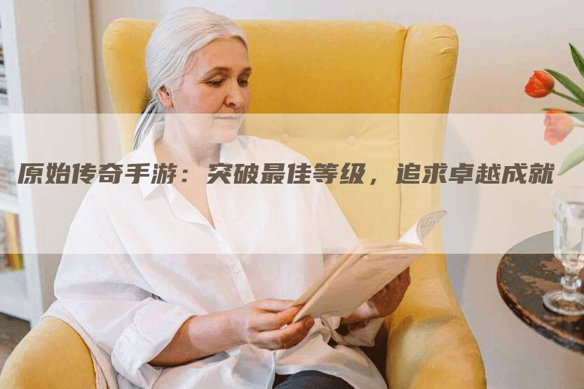 原始传奇手游：突破最佳等级，追求卓越成就