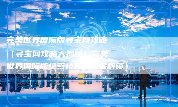 完美世界国际版寻宝网攻略(寻宝网攻略大揭秘!完美世界国际版绝密技巧等你来解锁)-Chatgpt信息网