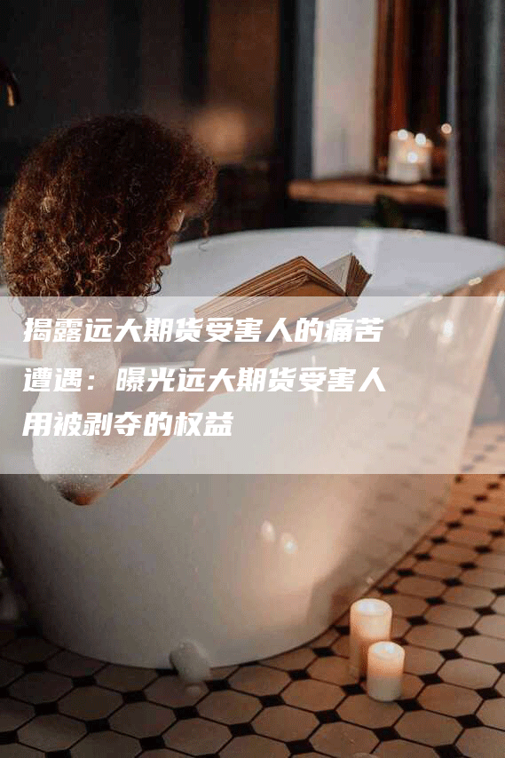 揭露远大期货受害人的痛苦遭遇:曝光远大期货受害人用被剥夺的权益-Chatgpt信息网