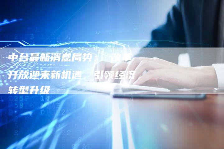 中台最新消息局势： 改革开放迎来新机遇，引领经济转型升级