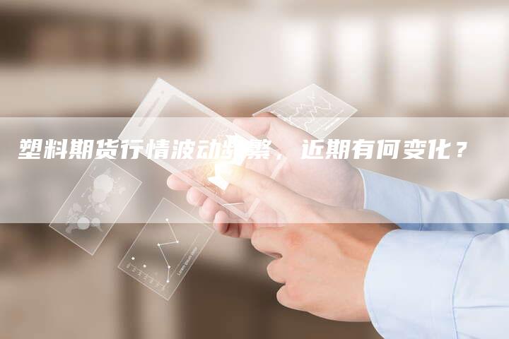 塑料期货行情波动频繁，近期有何变化？