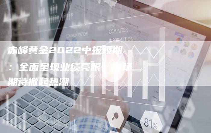 赤峰黄金2022中报预期：全面呈现业绩亮眼，市场期待掀起热潮