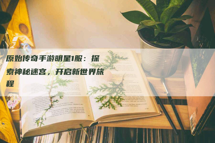 原始传奇手游明星1服：探索神秘迷宫，开启新世界旅程