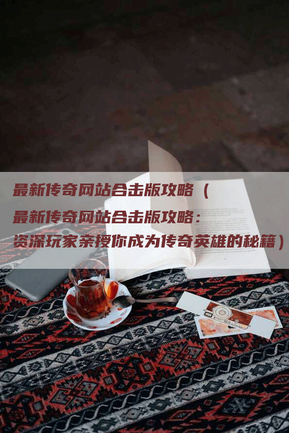 最新传奇网站合击版攻略（最新传奇网站合击版攻略：资深玩家亲授你成为传奇英雄的秘籍）