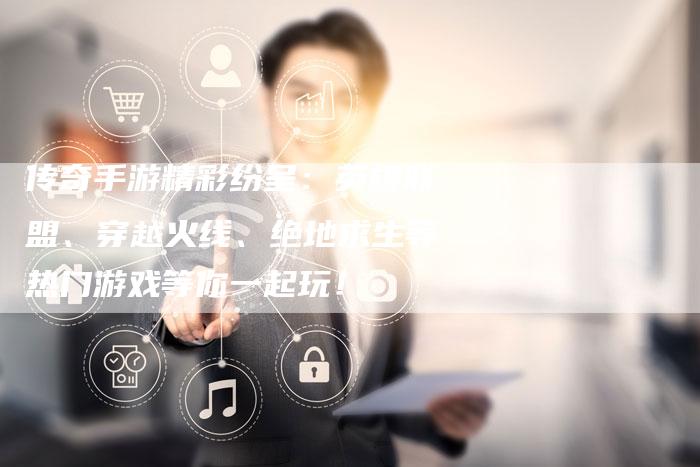 传奇手游精彩纷呈：英雄联盟、穿越火线、绝地求生等热门游戏等你一起玩！