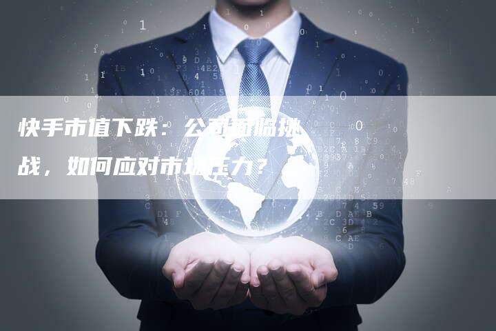 快手市值下跌:公司面临挑战,如何应对市场压力?-Chatgpt信息网
