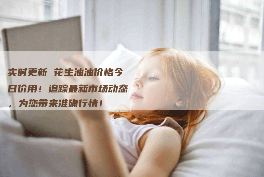 实时更新 花生油油价格今日价用!追踪最新市场动态,为您带来准确行情!-Chatgpt信息网