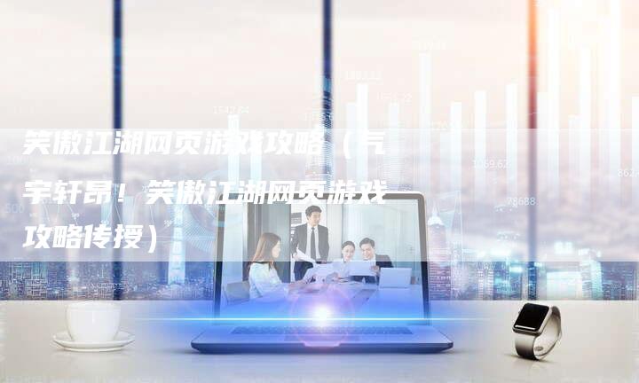 笑傲江湖网页游戏攻略（气宇轩昂！笑傲江湖网页游戏攻略传授）