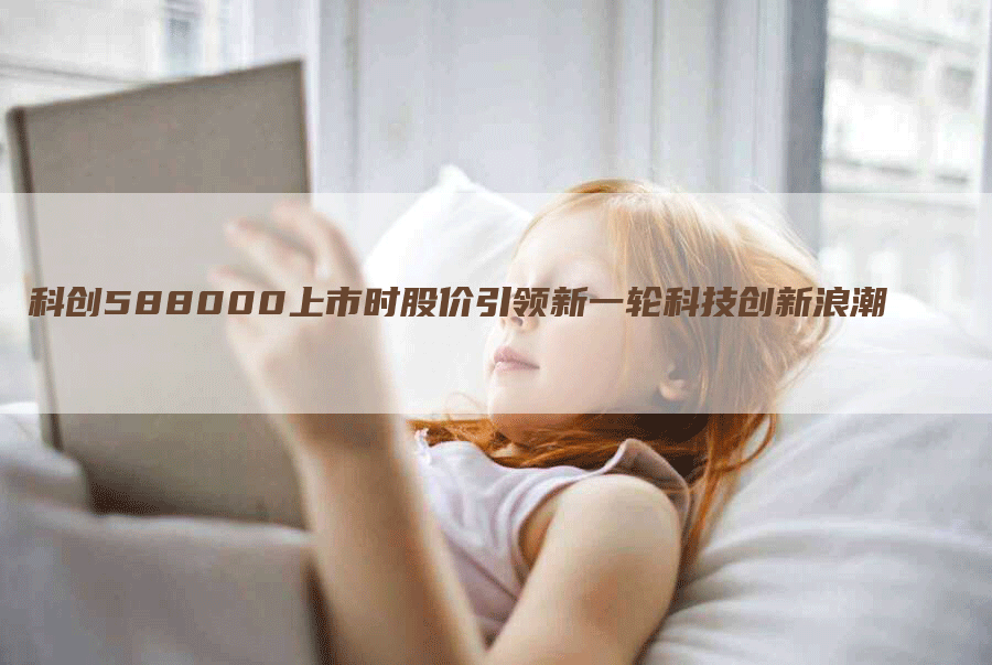 科创588000上市时股价引领新一轮科技创新浪潮-Chatgpt信息网